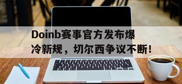 MK体育-Doinb赛事官方发布爆冷新规，切尔西争议不断！的简单介绍